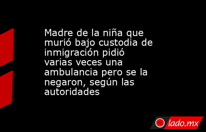 Madre de la niña que murió bajo custodia de inmigración pidió varias veces una ambulancia pero se la negaron, según las autoridades. Noticias en tiempo real