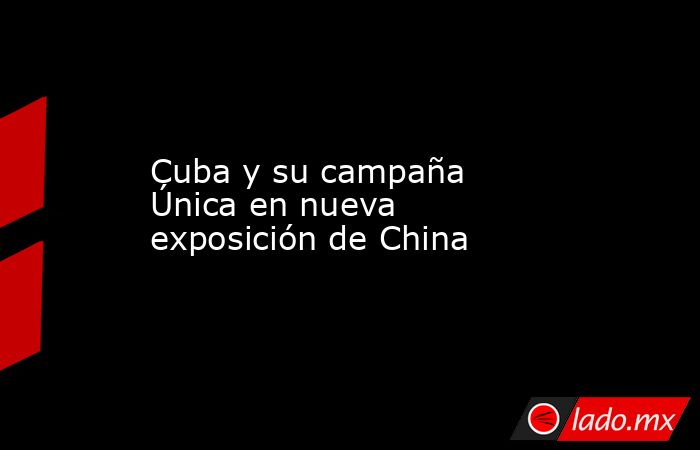 Cuba y su campaña Única en nueva exposición de China. Noticias en tiempo real