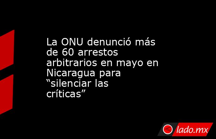 La ONU denunció más de 60 arrestos arbitrarios en mayo en Nicaragua para “silenciar las críticas”. Noticias en tiempo real