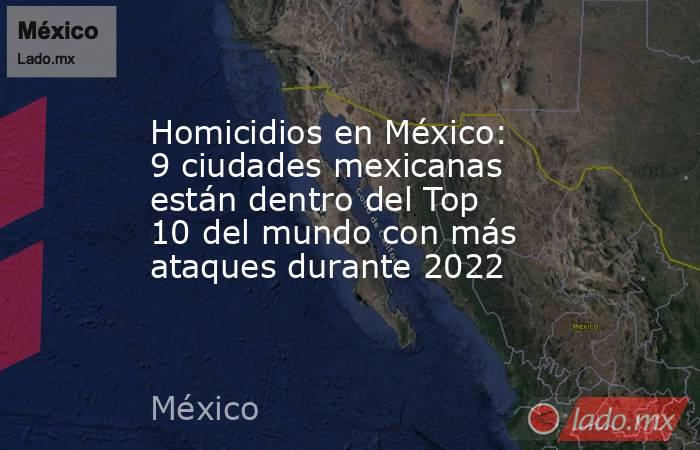 Homicidios en México: 9 ciudades mexicanas están dentro del Top 10 del mundo con más ataques durante 2022. Noticias en tiempo real