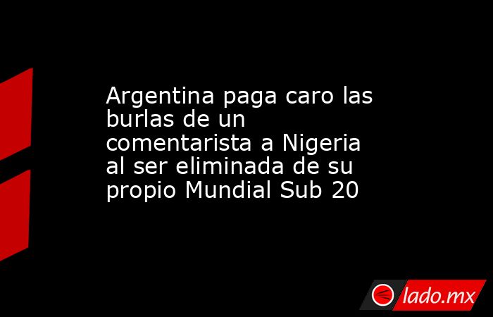 Argentina paga caro las burlas de un comentarista a Nigeria al ser eliminada de su propio Mundial Sub 20. Noticias en tiempo real