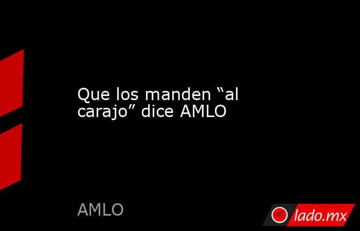 Que los manden “al carajo” dice AMLO. Noticias en tiempo real