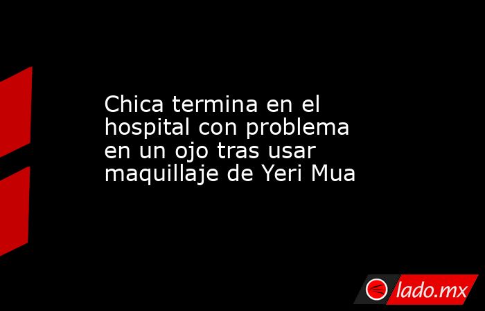 Chica termina en el hospital con problema en un ojo tras usar maquillaje de Yeri Mua. Noticias en tiempo real