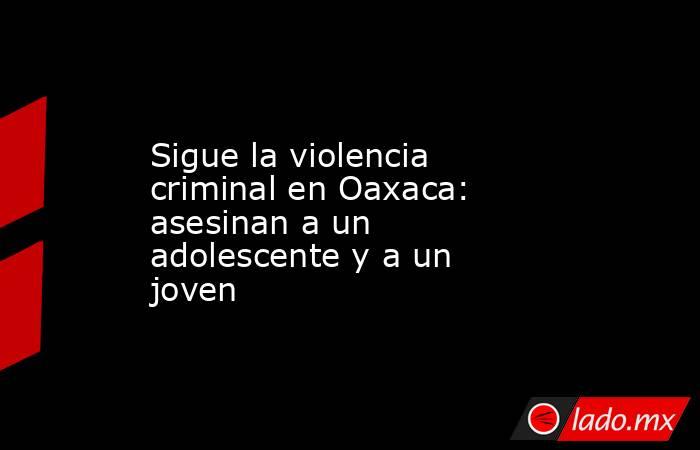 Sigue la violencia criminal en Oaxaca: asesinan a un adolescente y a un joven. Noticias en tiempo real