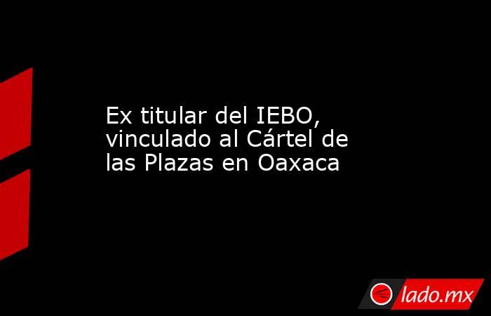 Ex titular del IEBO, vinculado al Cártel de las Plazas en Oaxaca. Noticias en tiempo real
