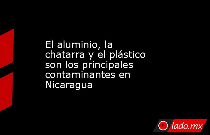 El aluminio, la chatarra y el plástico son los principales contaminantes en Nicaragua. Noticias en tiempo real
