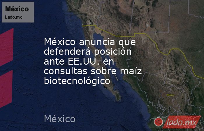 México anuncia que defenderá posición ante EE.UU. en consultas sobre maíz biotecnológico. Noticias en tiempo real
