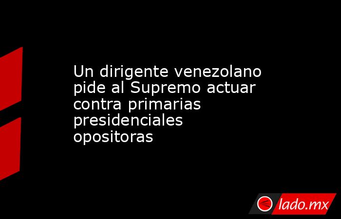 Un dirigente venezolano pide al Supremo actuar contra primarias presidenciales opositoras. Noticias en tiempo real
