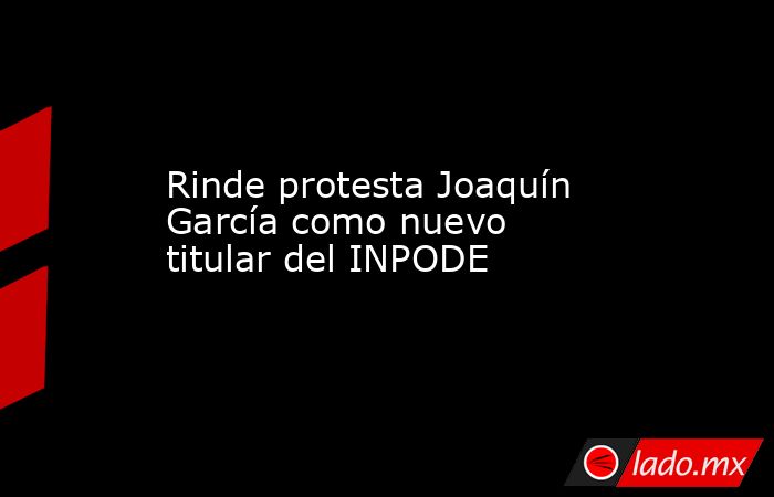 Rinde protesta Joaquín García como nuevo titular del INPODE. Noticias en tiempo real