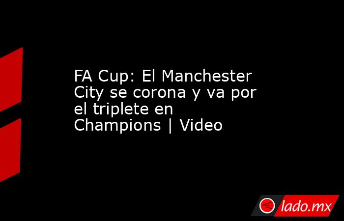 FA Cup: El Manchester City se corona y va por el triplete en Champions | Video. Noticias en tiempo real