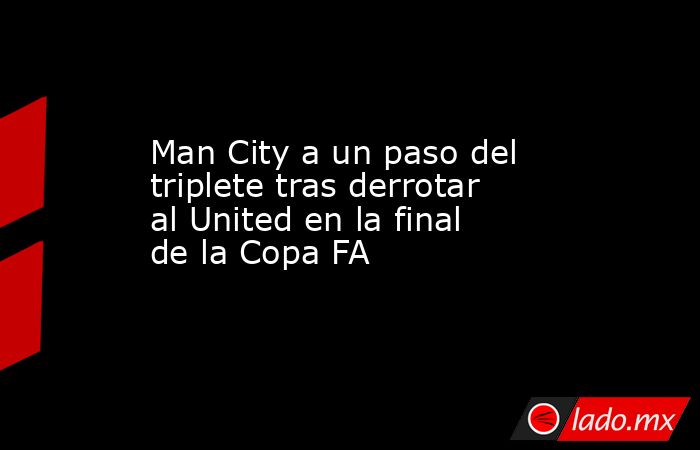 Man City a un paso del triplete tras derrotar al United en la final de la Copa FA. Noticias en tiempo real