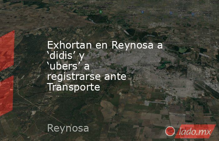 Exhortan en Reynosa a ‘didis’ y ‘ubers’ a registrarse ante Transporte. Noticias en tiempo real