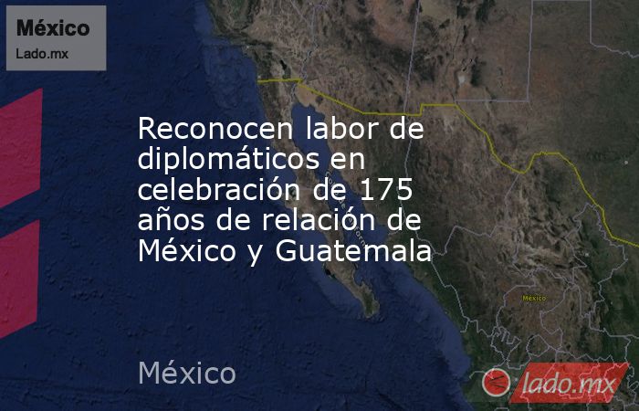 Reconocen labor de diplomáticos en celebración de 175 años de relación de México y Guatemala. Noticias en tiempo real