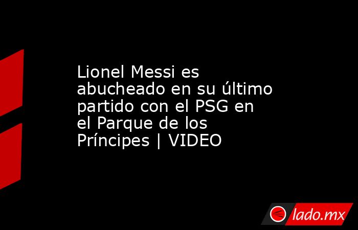 Lionel Messi es abucheado en su último partido con el PSG en el Parque de los Príncipes | VIDEO. Noticias en tiempo real