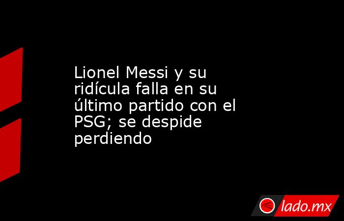 Lionel Messi y su ridícula falla en su último partido con el PSG; se despide perdiendo. Noticias en tiempo real