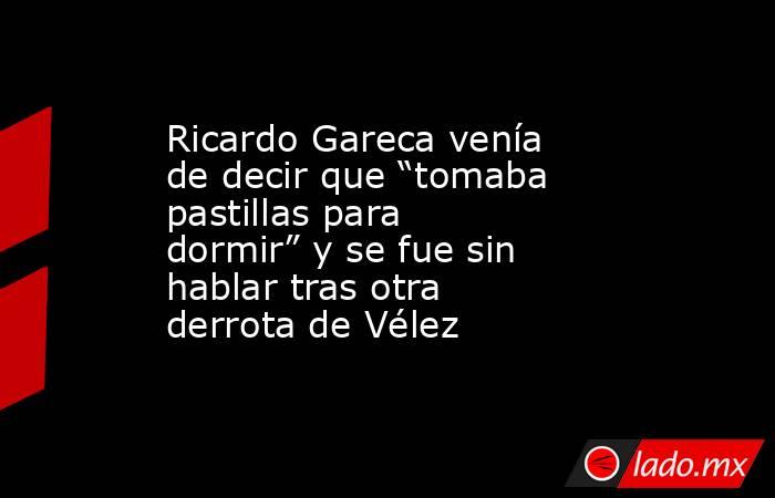 Ricardo Gareca venía de decir que “tomaba pastillas para dormir” y se fue sin hablar tras otra derrota de Vélez. Noticias en tiempo real