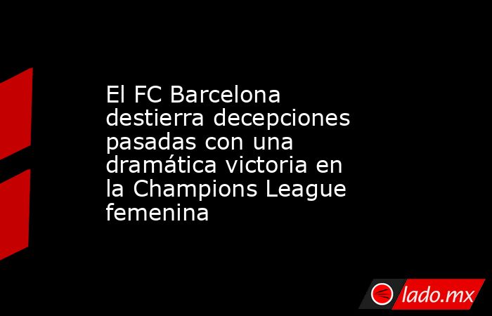 El FC Barcelona destierra decepciones pasadas con una dramática victoria en la Champions League femenina. Noticias en tiempo real