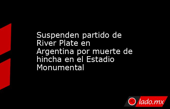 Suspenden partido de River Plate en Argentina por muerte de hincha en el Estadio Monumental. Noticias en tiempo real