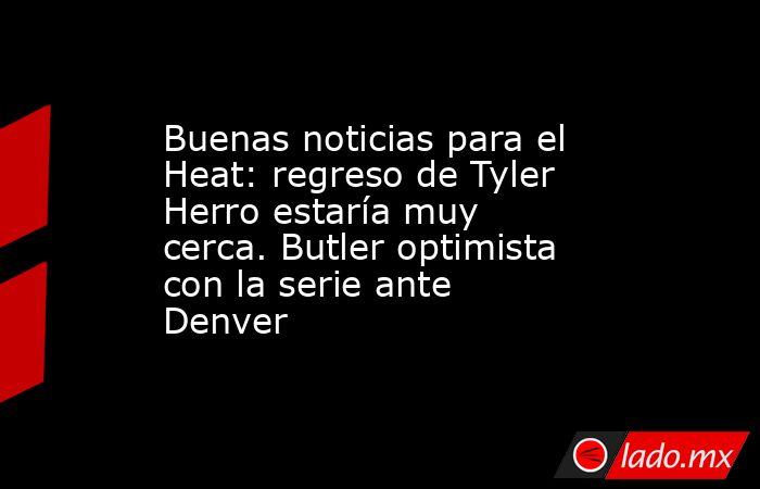 Buenas noticias para el Heat: regreso de Tyler Herro estaría muy cerca. Butler optimista con la serie ante Denver. Noticias en tiempo real
