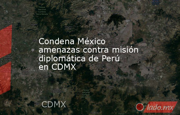 Condena México amenazas contra misión diplomática de Perú en CDMX. Noticias en tiempo real
