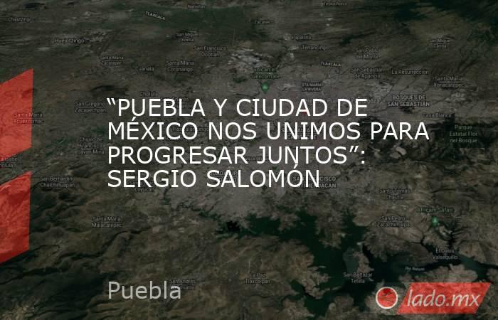 “PUEBLA Y CIUDAD DE MÉXICO NOS UNIMOS PARA PROGRESAR JUNTOS”: SERGIO SALOMÓN. Noticias en tiempo real