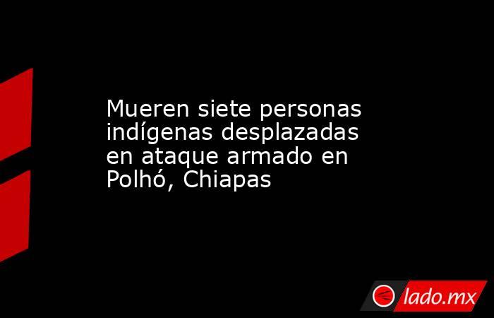 Mueren siete personas indígenas desplazadas en ataque armado en Polhó, Chiapas. Noticias en tiempo real