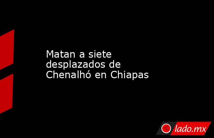 Matan a siete desplazados de Chenalhó en Chiapas. Noticias en tiempo real