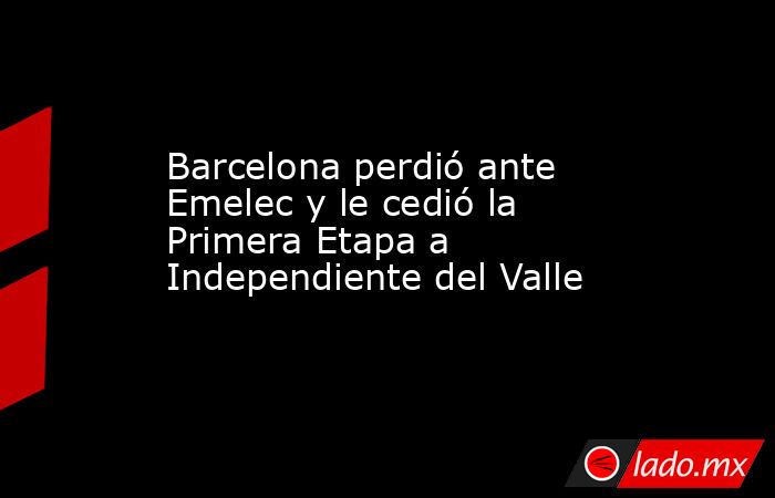 Barcelona perdió ante Emelec y le cedió la Primera Etapa a Independiente del Valle. Noticias en tiempo real