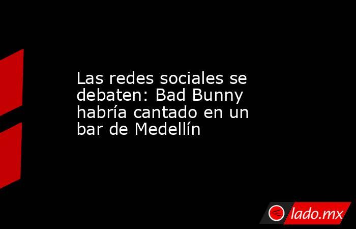 Las redes sociales se debaten: Bad Bunny habría cantado en un bar de Medellín. Noticias en tiempo real