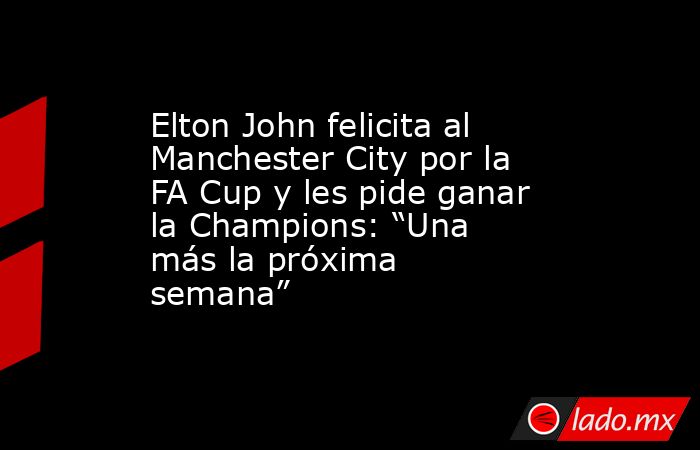Elton John felicita al Manchester City por la FA Cup y les pide ganar la Champions: “Una más la próxima semana”. Noticias en tiempo real