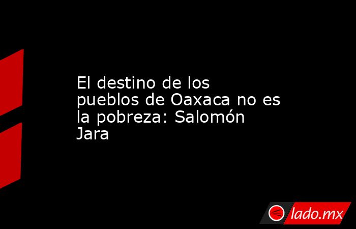 El destino de los pueblos de Oaxaca no es la pobreza: Salomón Jara. Noticias en tiempo real