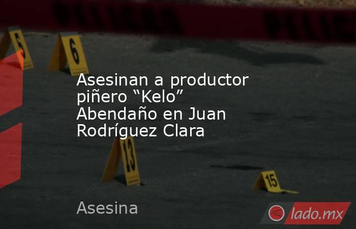 Asesinan a productor piñero “Kelo” Abendaño en Juan Rodríguez Clara. Noticias en tiempo real