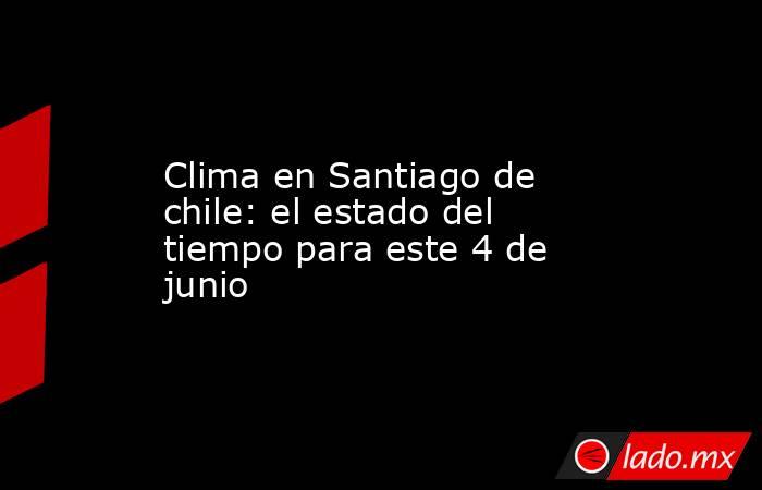 Clima en Santiago de chile: el estado del tiempo para este 4 de junio. Noticias en tiempo real