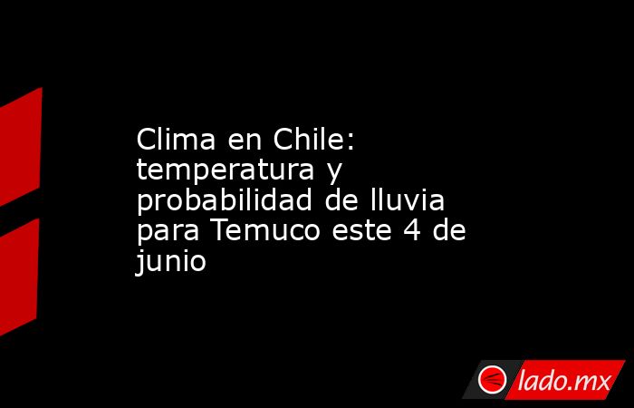 Clima en Chile: temperatura y probabilidad de lluvia para Temuco este 4 de junio. Noticias en tiempo real