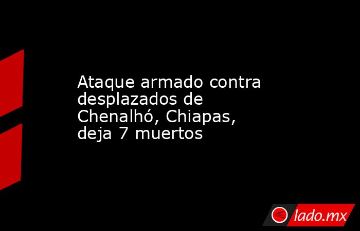 Ataque armado contra desplazados de Chenalhó, Chiapas, deja 7 muertos . Noticias en tiempo real