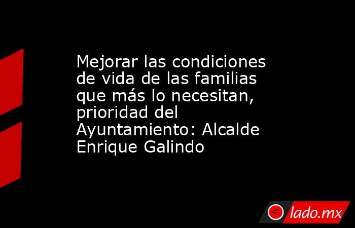 Mejorar las condiciones de vida de las familias que más lo necesitan, prioridad del Ayuntamiento: Alcalde Enrique Galindo. Noticias en tiempo real