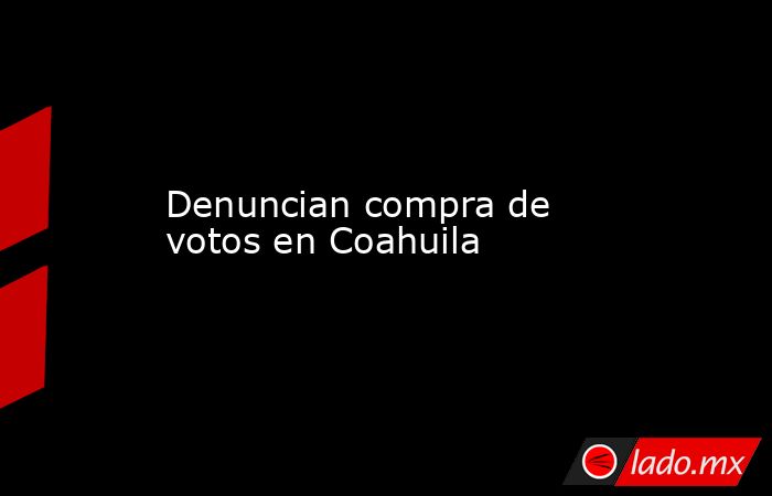Denuncian compra de votos en Coahuila. Noticias en tiempo real