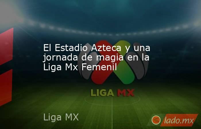El Estadio Azteca y una jornada de magia en la Liga Mx Femenil. Noticias en tiempo real