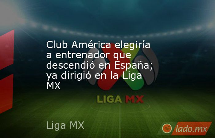 Club América elegiría a entrenador que descendió en España; ya dirigió en la Liga MX . Noticias en tiempo real