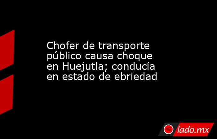 Chofer de transporte público causa choque en Huejutla; conducía en estado de ebriedad. Noticias en tiempo real