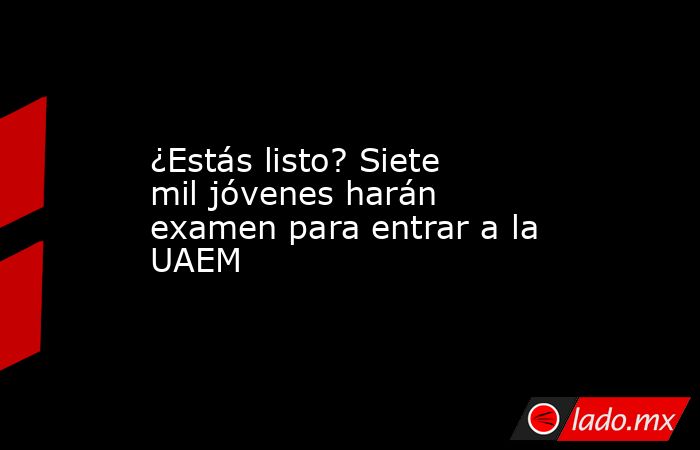 ¿Estás listo? Siete mil jóvenes harán examen para entrar a la UAEM. Noticias en tiempo real