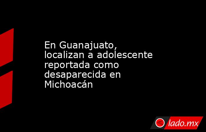 En Guanajuato, localizan a adolescente reportada como desaparecida en Michoacán. Noticias en tiempo real