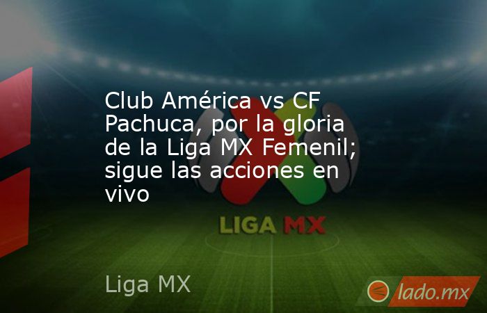 Club América vs CF Pachuca, por la gloria de la Liga MX Femenil; sigue las acciones en vivo. Noticias en tiempo real
