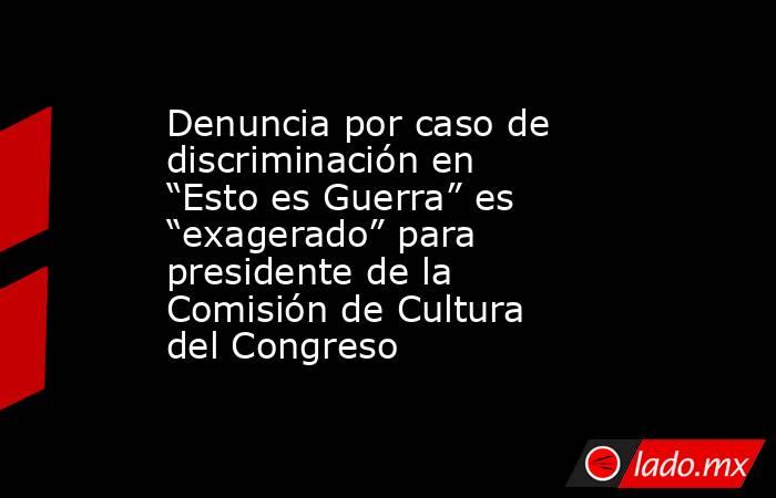 Denuncia por caso de discriminación en “Esto es Guerra” es “exagerado” para presidente de la Comisión de Cultura del Congreso. Noticias en tiempo real