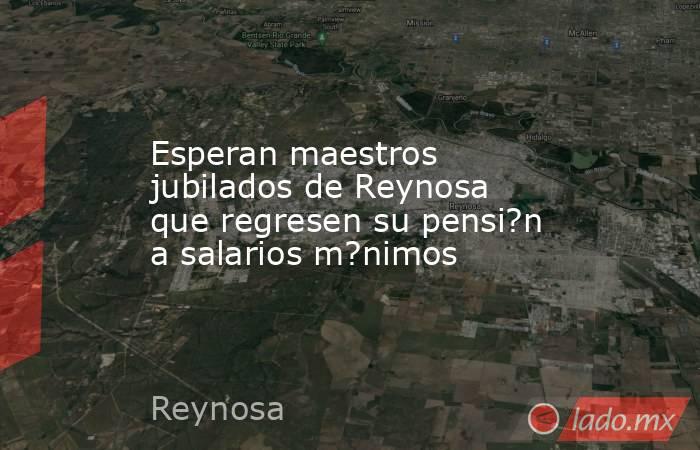 Esperan maestros jubilados de Reynosa que regresen su pensi?n a salarios m?nimos. Noticias en tiempo real