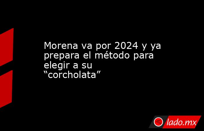 Morena va por 2024 y ya prepara el método para elegir a su “corcholata”. Noticias en tiempo real