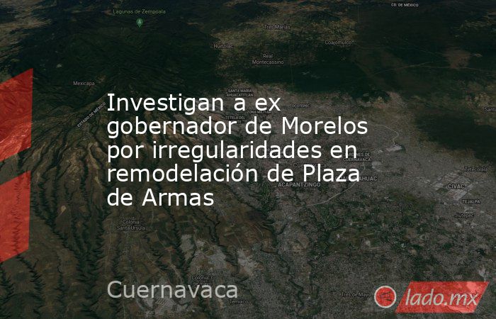 Investigan a ex gobernador de Morelos por irregularidades en remodelación de Plaza de Armas. Noticias en tiempo real