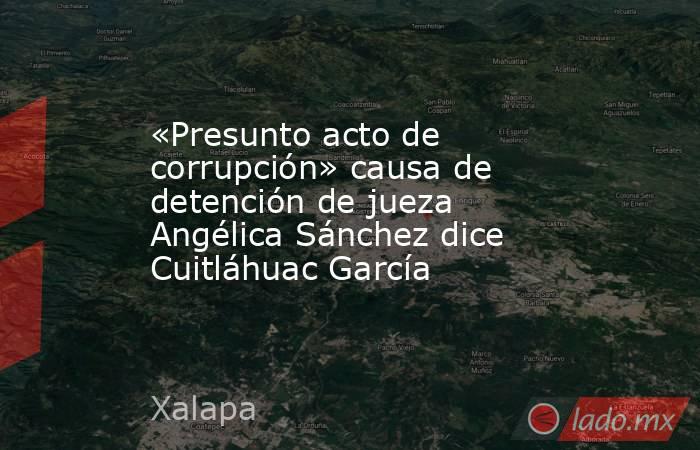 «Presunto acto de corrupción» causa de detención de jueza Angélica Sánchez dice Cuitláhuac García. Noticias en tiempo real