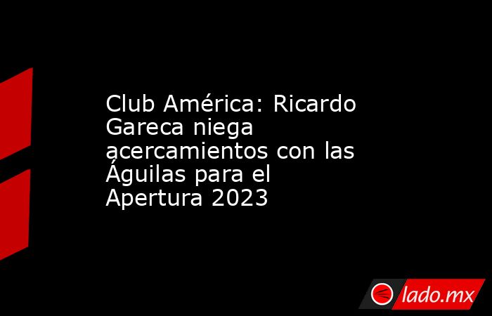 Club América: Ricardo Gareca niega acercamientos con las Águilas para el Apertura 2023. Noticias en tiempo real