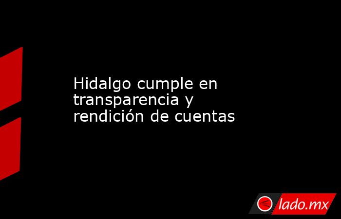 Hidalgo cumple en transparencia y rendición de cuentas. Noticias en tiempo real